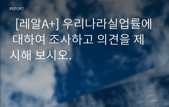   [레알A+] 우리나라실업률에 대하여 조사하고 의견을 제시해 보시오.