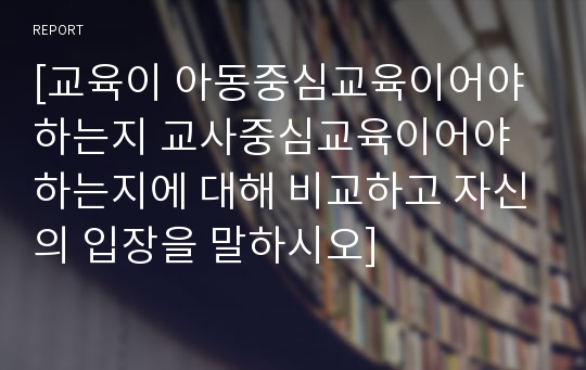 [교육이 아동중심교육이어야하는지 교사중심교육이어야 하는지에 대해 비교하고 자신의 입장을 말하시오]