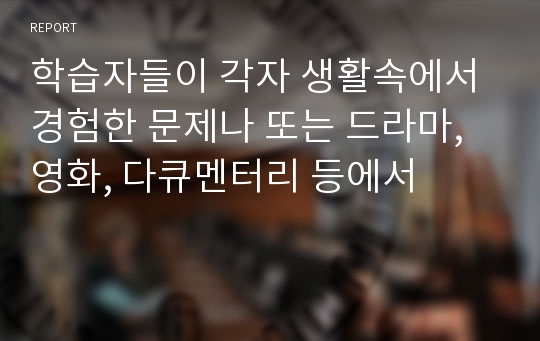 학습자들이 각자 생활속에서 경험한 문제나 또는 드라마, 영화, 다큐멘터리 등에서