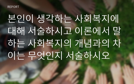 본인이 생각하는 사회복지에 대해 서술하시고 이론에서 말하는 사회복지의 개념과의 차이는 무엇인지 서술하시오