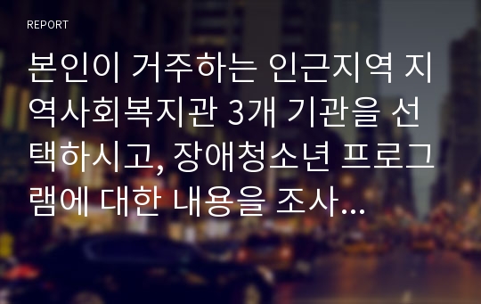 본인이 거주하는 인근지역 지역사회복지관 3개 기관을 선택하시고, 장애청소년 프로그램에 대한 내용을 조사ㆍ분석 하시기 바랍니다.