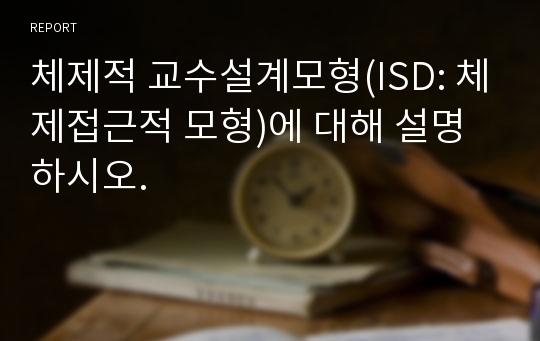 체제적 교수설계모형(ISD: 체제접근적 모형)에 대해 설명하시오.