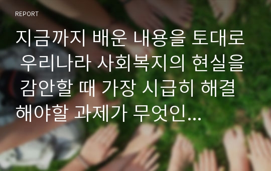 지금까지 배운 내용을 토대로 우리나라 사회복지의 현실을 감안할 때 가장 시급히 해결해야할 과제가 무엇인지 아래 제시된 내용에 따라 작성하여 제출하시기 바랍니다