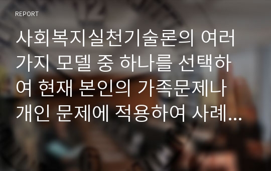 사회복지실천기술론의 여러가지 모델 중 하나를 선택하여 현재 본인의 가족문제나 개인 문제에 적용하여 사례관리를 하시오