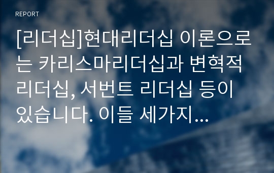 [리더십]현대리더십 이론으로는 카리스마리더십과 변혁적 리더십, 서번트 리더십 등이 있습니다. 이들 세가지 리더십 이론의 특징과 차이점을 서술하시고 다양성과 자기 주장을 확실하게 설