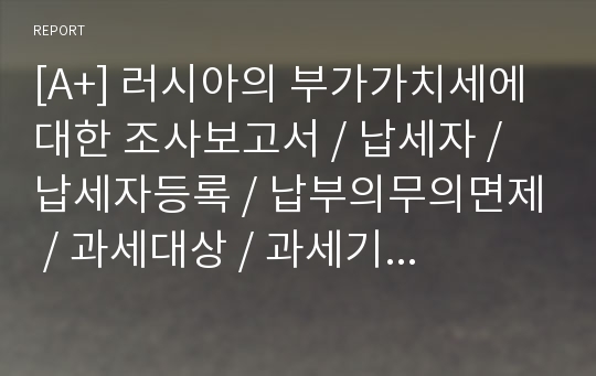 [A+] 러시아의 부가가치세에 대한 조사보고서 / 납세자 / 납세자등록 / 납부의무의면제 / 과세대상 / 과세기간 / 세율 / 납부절차 / 납부기한 / 환급절차