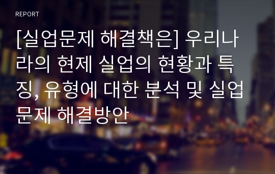 [실업문제 해결책은] 우리나라의 현제 실업의 현황과 특징, 유형에 대한 분석 및 실업문제 해결방안