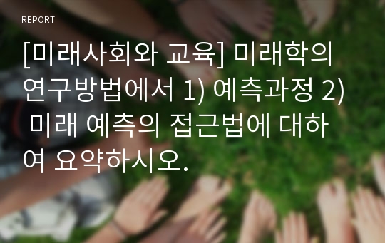 [미래사회와 교육] 미래학의 연구방법에서 1) 예측과정 2) 미래 예측의 접근법에 대하여 요약하시오.