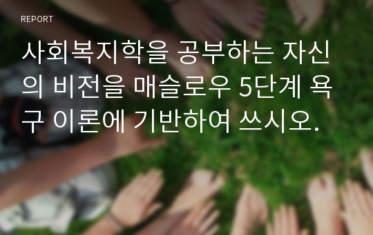 사회복지학을 공부하는 자신의 비전을 매슬로우 5단계 욕구 이론에 기반하여 쓰시오.