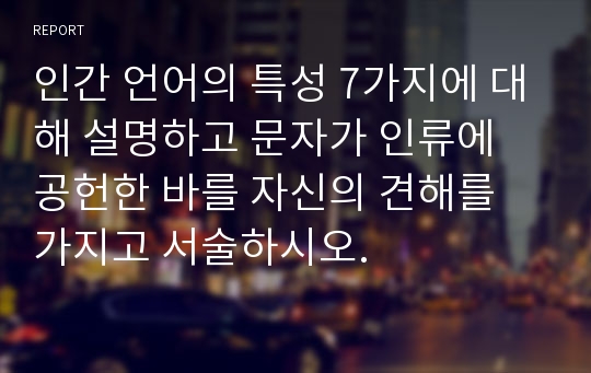 인간 언어의 특성 7가지에 대해 설명하고 문자가 인류에 공헌한 바를 자신의 견해를 가지고 서술하시오.