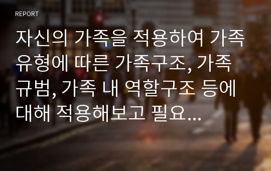 자신의 가족을 적용하여 가족유형에 따른 가족구조, 가족 규범, 가족 내 역할구조 등에 대해 적용해보고 필요한 가족복지서비스의 내용 조사하기