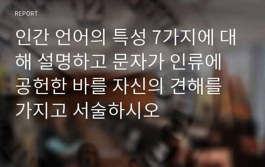 인간 언어의 특성 7가지에 대해 설명하고 문자가 인류에 공헌한 바를 자신의 견해를 가지고 서술하시오