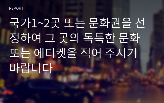 국가1~2곳 또는 문화권을 선정하여 그 곳의 독특한 문화 또는 에티켓을 적어 주시기 바랍니다