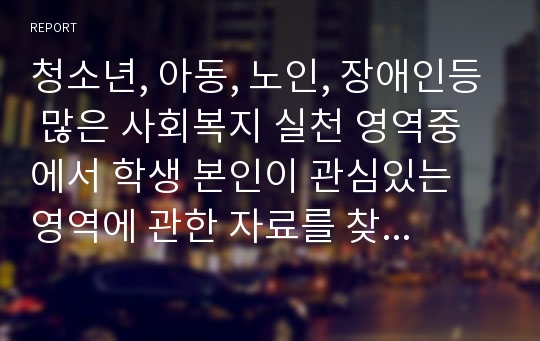 청소년, 아동, 노인, 장애인등 많은 사회복지 실천 영역중에서 학생 본인이 관심있는 영역에 관한 자료를 찾아 정리하고 왜 내가 이영역에 관심을 가지게