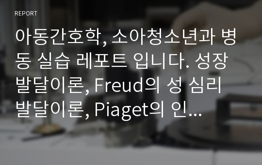 아동간호학, 소아청소년과 병동 실습 레포트 입니다. 성장 발달이론, Freud의 성 심리 발달이론, Piaget의 인지 발달이론, Kohlberg의 도덕성 발달이론, DDST Ⅱ