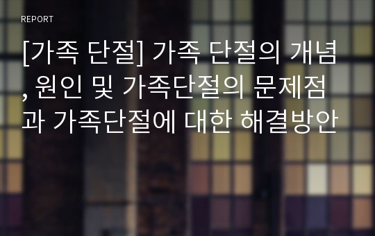 [가족 단절] 가족 단절의 개념, 원인 및 가족단절의 문제점과 가족단절에 대한 해결방안