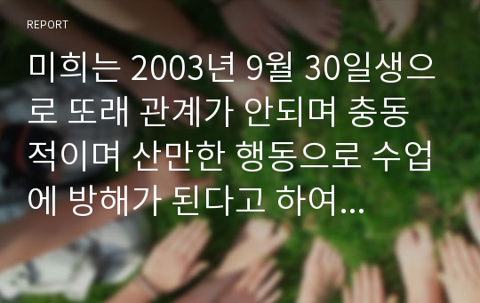 미희는 2003년 9월 30일생으로 또래 관계가 안되며 충동적이며 산만한 행동으로 수업에 방해가 된다고 하여 의뢰되었다. 의뢰된 미희가 보이는 행동의 원인이 무엇인지에 대한