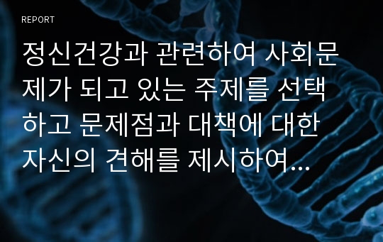 정신건강과 관련하여 사회문제가 되고 있는 주제를 선택하고 문제점과 대책에 대한 자신의 견해를 제시하여 보시오