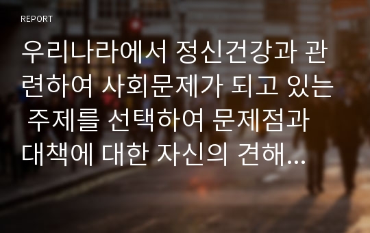 우리나라에서 정신건강과 관련하여 사회문제가 되고 있는 주제를 선택하여 문제점과 대책에 대한 자신의 견해를 제시하여 보시오.