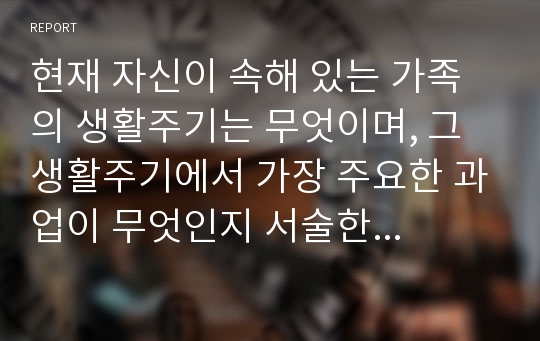 현재 자신이 속해 있는 가족의 생활주기는 무엇이며, 그 생활주기에서 가장 주요한 과업이 무엇인지 서술한 다음, 그 과업이 어느 정도 이루어지고