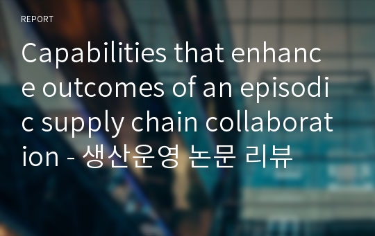 Capabilities that enhance outcomes of an episodic supply chain collaboration - 생산운영 논문 리뷰