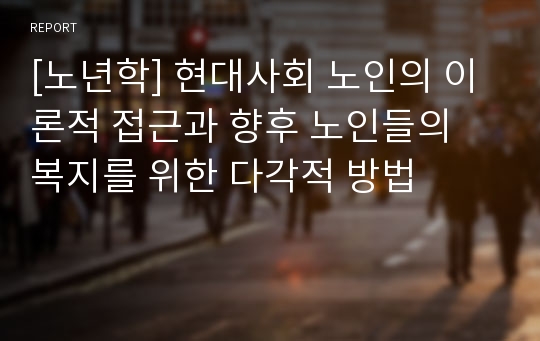 [노년학] 현대사회 노인의 이론적 접근과 향후 노인들의 복지를 위한 다각적 방법