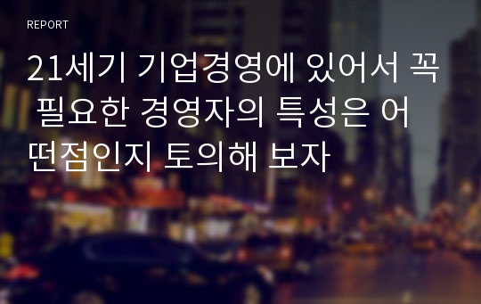 21세기 기업경영에 있어서 꼭 필요한 경영자의 특성은 어떤점인지 토의해 보자