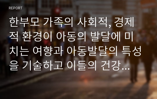 한부모 가족의 사회적, 경제적 환경이 아동의 발달에 미치는 여향과 아동발달의 특성을 기술하고 이들의 건강한 발달과 성장을 도모하려면 한부모 가족에