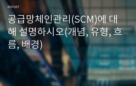 공급망체인관리(SCM)에 대해 설명하시오(개념, 유형, 흐름, 배경)