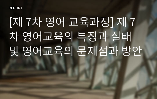 [제 7차 영어 교육과정] 제 7차 영어교육의 특징과 실태 및 영어교육의 문제점과 방안