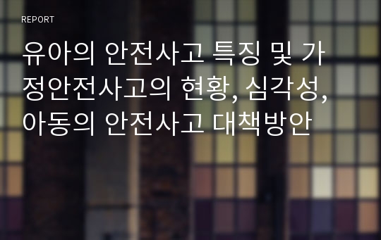 유아의 안전사고 특징 및 가정안전사고의 현황, 심각성, 아동의 안전사고 대책방안