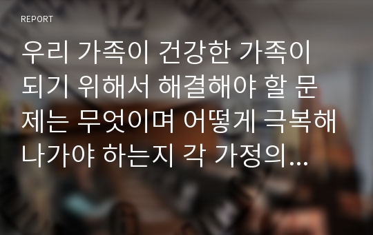 우리 가족이 건강한 가족이 되기 위해서 해결해야 할 문제는 무엇이며 어떻게 극복해나가야 하는지 각 가정의 사례를토대로 자신의 견해를 밝히시오