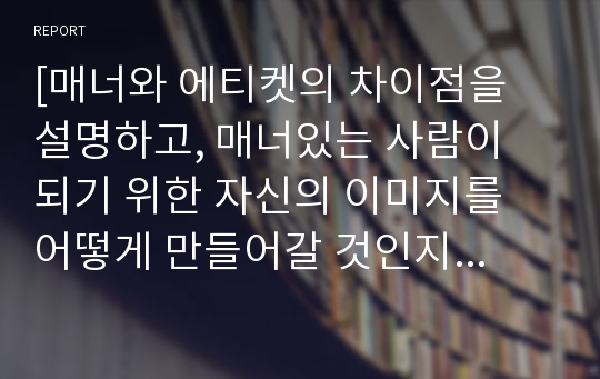 [매너와 에티켓의 차이점을 설명하고, 매너있는 사람이 되기 위한 자신의 이미지를 어떻게 만들어갈 것인지 살펴보자]