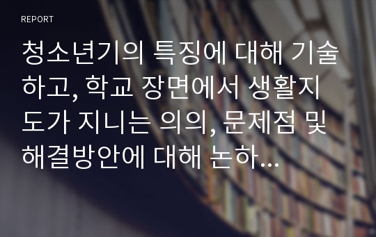 청소년기의 특징에 대해 기술하고, 학교 장면에서 생활지도가 지니는 의의, 문제점 및 해결방안에 대해 논하시오.