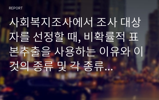 사회복지조사에서 조사 대상자를 선정할 때, 비확률적 표본추출을 사용하는 이유와 이것의 종류 및 각 종류 각각에 대한 장단점을 설명하시오