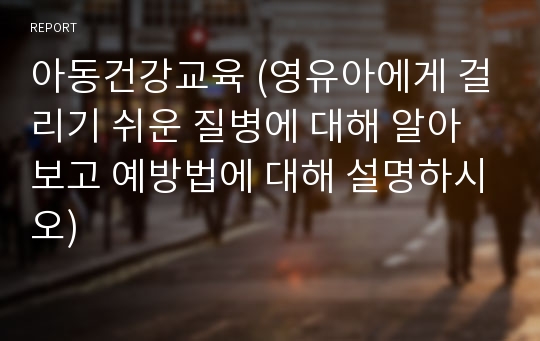 아동건강교육 (영유아에게 걸리기 쉬운 질병에 대해 알아보고 예방법에 대해 설명하시오)