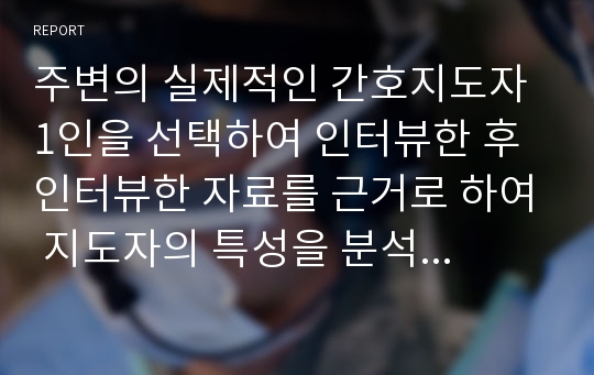 주변의 실제적인 간호지도자 1인을 선택하여 인터뷰한 후 인터뷰한 자료를 근거로 하여 지도자의 특성을 분석한다.