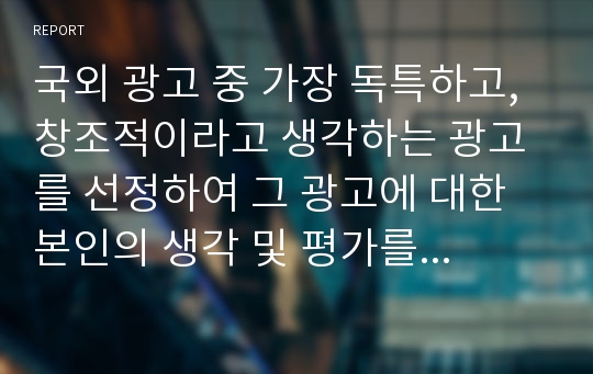 국외 광고 중 가장 독특하고, 창조적이라고 생각하는 광고를 선정하여 그 광고에 대한 본인의 생각 및 평가를 자유롭게 적어보시오