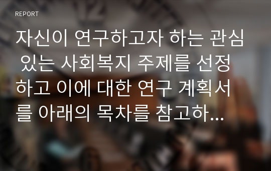 자신이 연구하고자 하는 관심 있는 사회복지 주제를 선정하고 이에 대한 연구 계획서를 아래의 목차를 참고하여 작성하시오.