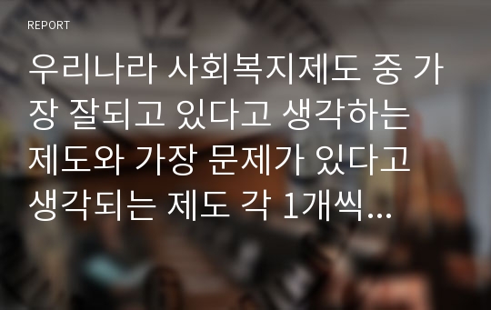 우리나라 사회복지제도 중 가장 잘되고 있다고 생각하는 제도와 가장 문제가 있다고 생각되는 제도 각 1개씩 선정뒤 장단점 요약