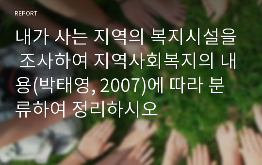 내가 사는 지역의 복지시설을 조사하여 지역사회복지의 내용(박태영, 2007)에 따라 분류하여 정리하시오