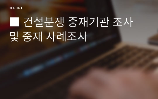 ■ 건설분쟁 중재기관 조사 및 중재 사례조사