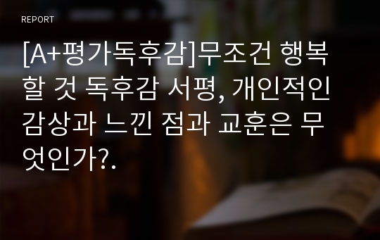 [A+평가독후감]무조건 행복할 것 독후감 서평, 개인적인 감상과 느낀 점과 교훈은 무엇인가?.