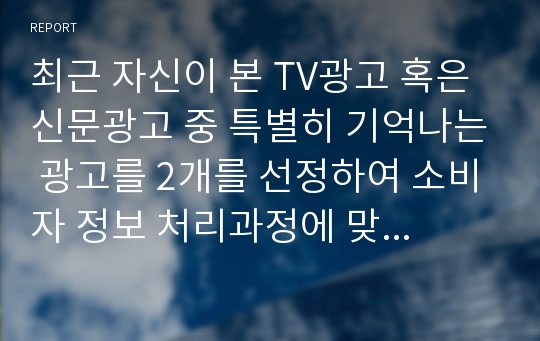 최근 자신이 본 TV광고 혹은 신문광고 중 특별히 기억나는 광고를 2개를 선정하여 소비자 정보 처리과정에 맞추어 자신의 정보처리과정을 분석해 보시오. 분석과정에 대체로 다음을 포함하시오.