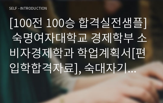 [100전 100승 합격실전샘플] 숙명여자대학교 경제학부 소비자경제학과 학업계획서[편입학합격자료], 숙대자기소개서, 숙대자소서, 숙대학업계획서, 숙명여대학업계획서, 숙대경제학부학업계획서, 숙대경제학과자기소개서, 숙명여대경제학부학업계획서, 숙명여대경제학부자기소개서, 숙대자기소개서, 숙명여대자기소개서, 편입학학업계획서, 편입학업계획서, 편입자소서, 편입학자기소