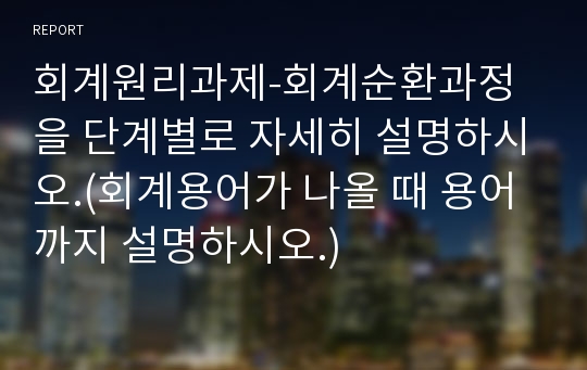 회계원리과제-회계순환과정을 단계별로 자세히 설명하시오.(회계용어가 나올 때 용어까지 설명하시오.)