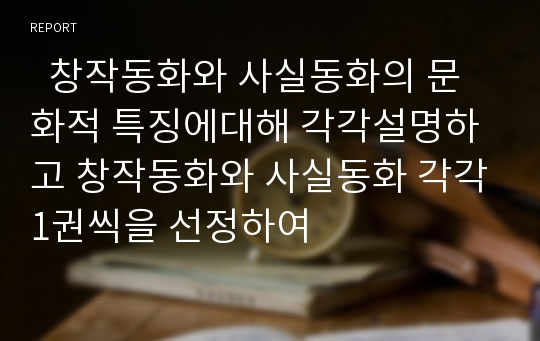   창작동화와 사실동화의 문화적 특징에대해 각각설명하고 창작동화와 사실동화 각각1권씩을 선정하여