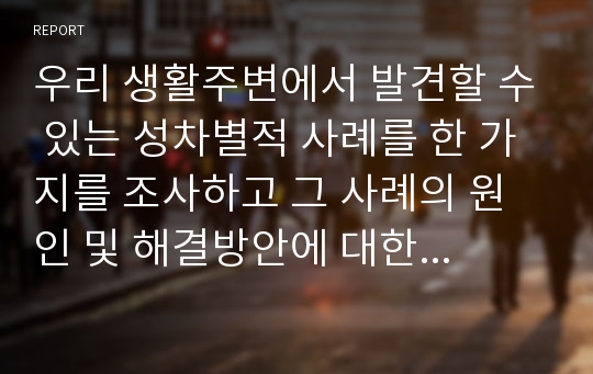 우리 생활주변에서 발견할 수 있는 성차별적 사례를 한 가지를 조사하고 그 사례의 원인 및 해결방안에 대한 개인적 견해를 서술하시오.