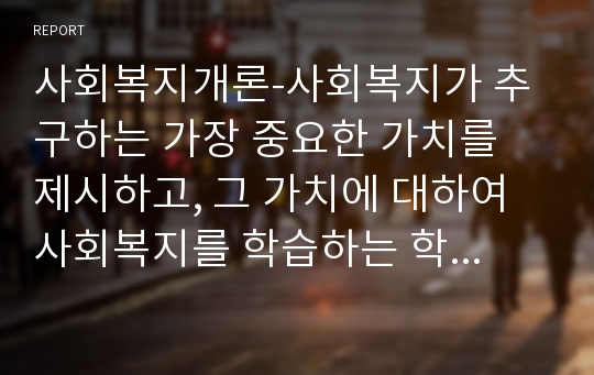 사회복지개론-사회복지가 추구하는 가장 중요한 가치를 제시하고, 그 가치에 대하여 사회복지를 학습하는 학습자로서의 자신의 의견을 기술