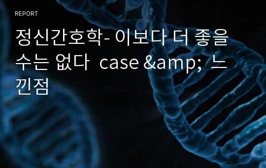 정신간호학- 이보다 더 좋을 수는 없다  case &amp;  느낀점